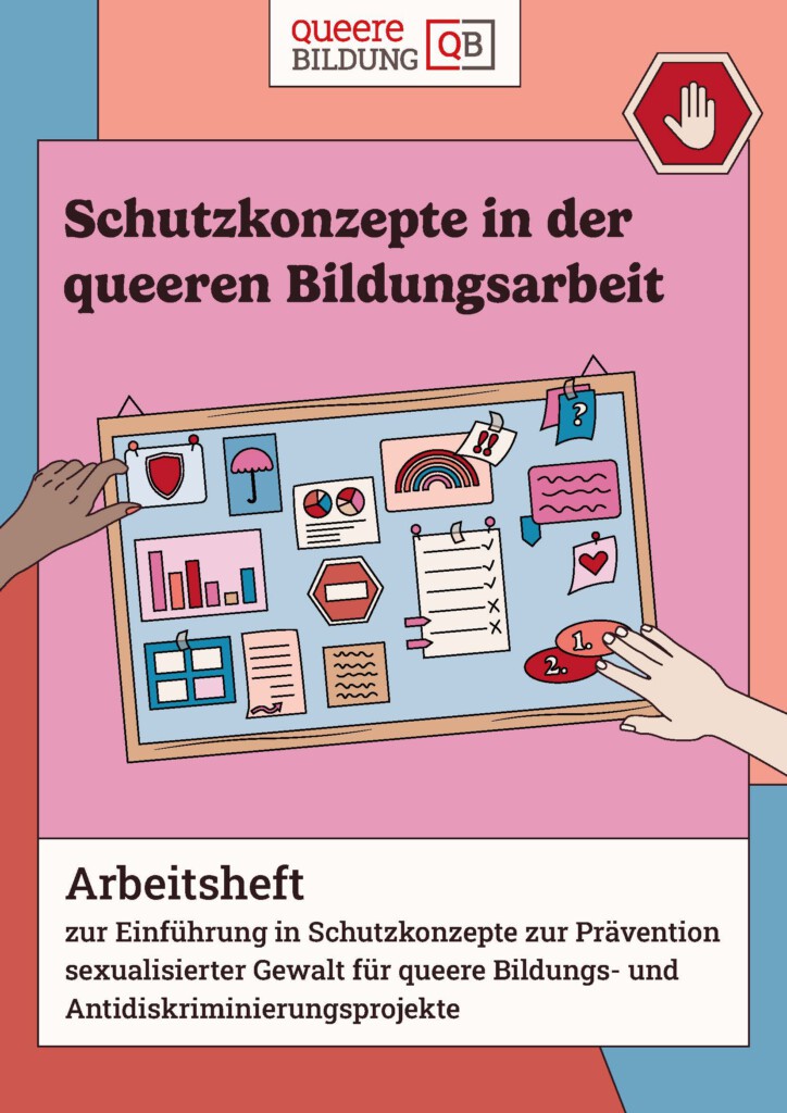 Das Bild zeigt das Deckblatt des Arbeitshefts "Schutzkonzepte in der queeren Bildungsarbeit". Auf einem Hintergrund mit blauen, orangenem, roten und pinken Formen, ist der Titel "Schutzkonzepte in der queeren Bildungsarbeit. Arbeitsheft zur Einführung in Schutzkonzepte zur Prävention sexualisierter Gewalt für queere Bildungs- und Antidiskriminierungsprojekte" sowie eine Pinnwand mit verschiedenen Zetteln, z. B. Diagramme, Listen und ein Regenbogen, abgebildet. Die Pinnwand wird von zwei Händen gehalten.